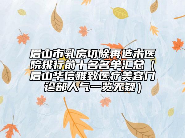 眉山市乳房切除再造术医院排行前十名名单汇总（眉山华信雅致医疗美容门诊部人气一览无疑）