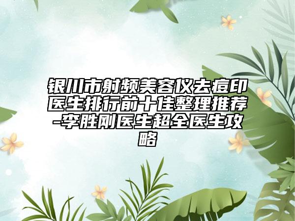银川市射频美容仪去痘印医生排行前十佳整理推荐-李胜刚医生超全医生攻略