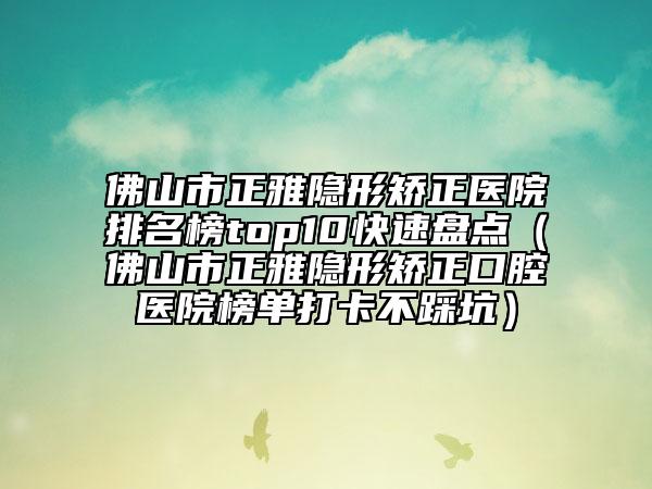 佛山市正雅隐形矫正医院排名榜top10快速盘点（佛山市正雅隐形矫正口腔医院榜单打卡不踩坑）