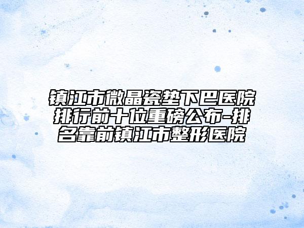镇江市微晶瓷垫下巴医院排行前十位重磅公布-排名靠前镇江市整形医院