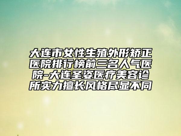 大连市女性生殖外形矫正医院排行榜前三名人气医院-大连圣姿医疗美容诊所实力擅长风格尽显不同