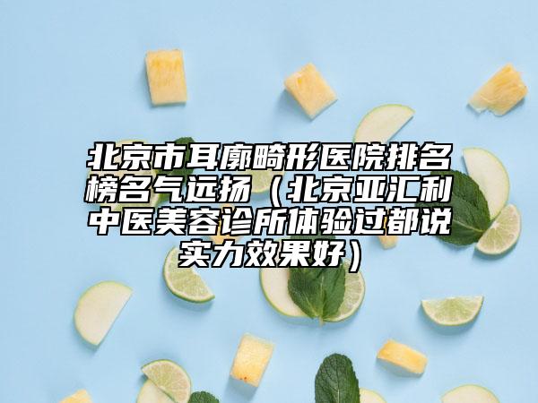 北京市耳廓畸形医院排名榜名气远扬（北京亚汇利中医美容诊所体验过都说实力效果好）