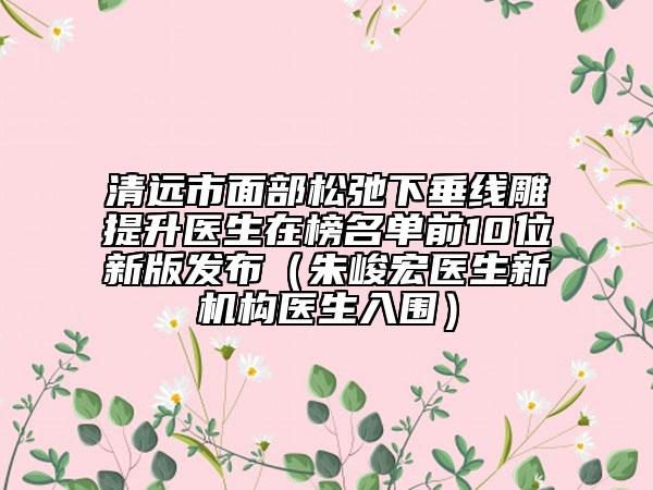 清远市面部松弛下垂线雕提升医生在榜名单前10位新版发布（朱峻宏医生新机构医生入围）