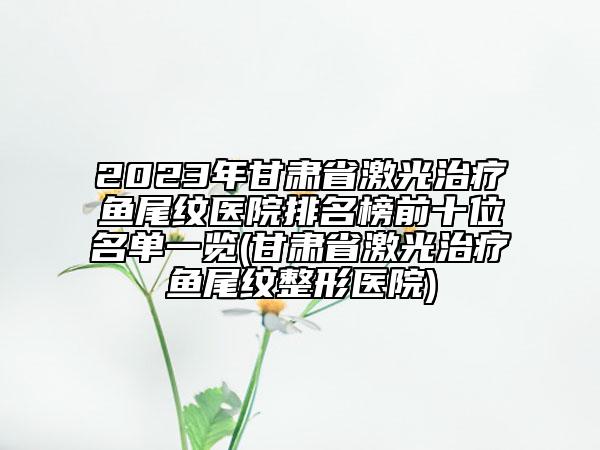 2023年甘肃省激光治疗鱼尾纹医院排名榜前十位名单一览(甘肃省激光治疗鱼尾纹整形医院)