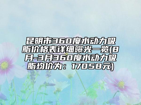昆明市360度水动力吸脂价格表详细曝光一览(8月-3月360度水动力吸脂均价为：17058元)