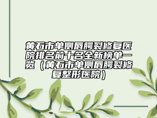 黄石市单侧唇腭裂修复医院排名前十名全新榜单一览（黄石市单侧唇腭裂修复整形医院）