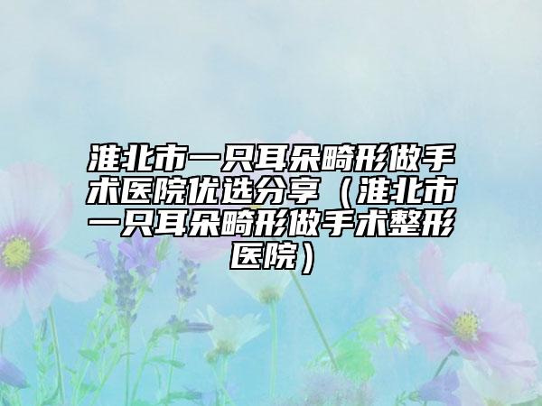 淮北市一只耳朵畸形做手术医院优选分享（淮北市一只耳朵畸形做手术整形医院）