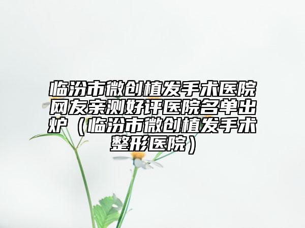 临汾市微创植发手术医院网友亲测好评医院名单出炉（临汾市微创植发手术整形医院）