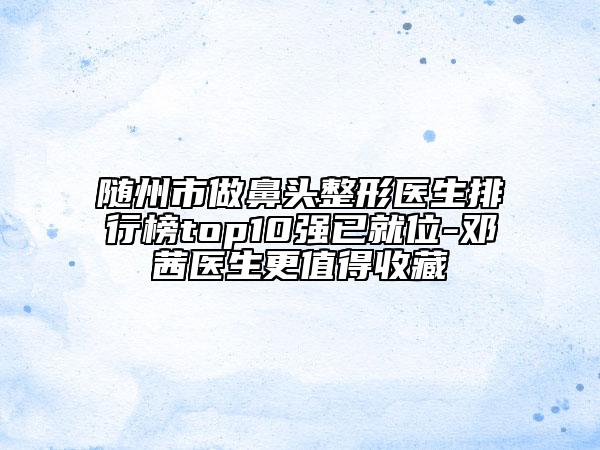 随州市做鼻头整形医生排行榜top10强已就位-邓茜医生更值得收藏