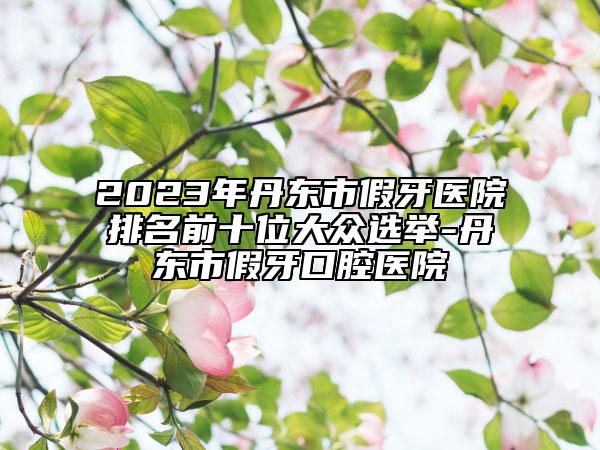 2023年丹东市假牙医院排名前十位大众选举-丹东市假牙口腔医院