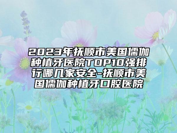 2023年抚顺市美国儒伽种植牙医院TOP10强排行哪几家安全-抚顺市美国儒伽种植牙口腔医院