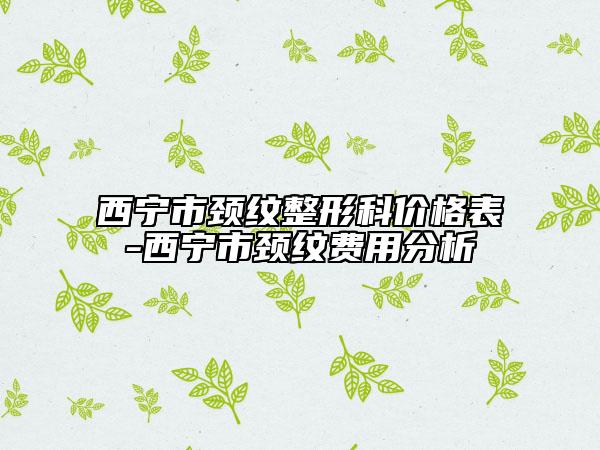 西宁市颈纹整形科价格表-西宁市颈纹费用分析