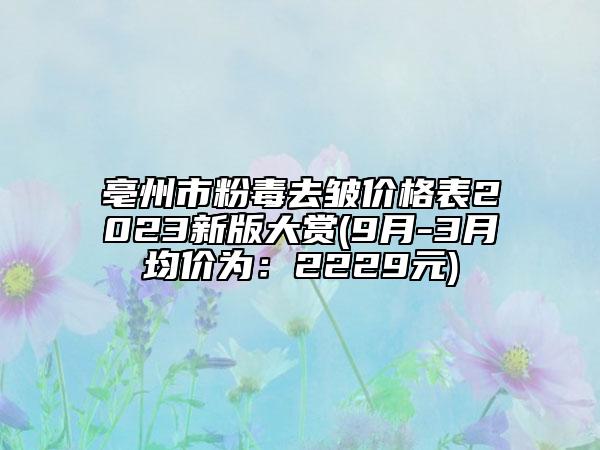 亳州市粉毒去皱价格表2023新版大赏(9月-3月均价为：2229元)