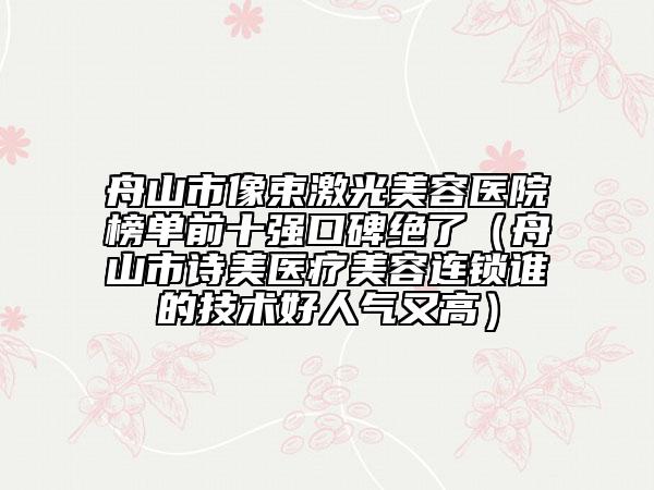 舟山市像束激光美容医院榜单前十强口碑绝了（舟山市诗美医疗美容连锁谁的技术好人气又高）