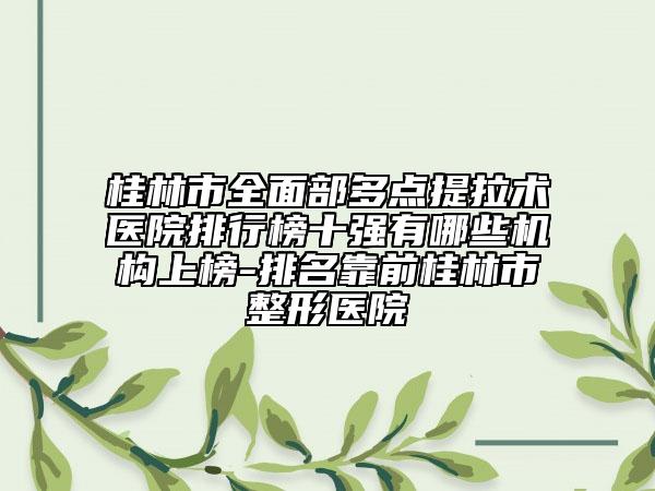 桂林市全面部多点提拉术医院排行榜十强有哪些机构上榜-排名靠前桂林市整形医院