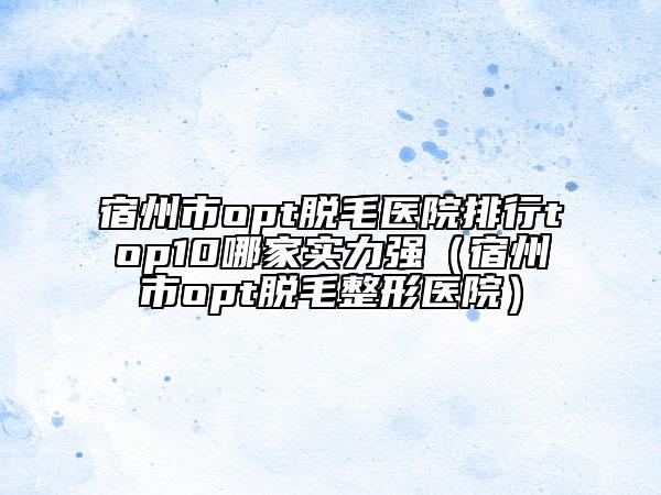 宿州市opt脱毛医院排行top10哪家实力强（宿州市opt脱毛整形医院）