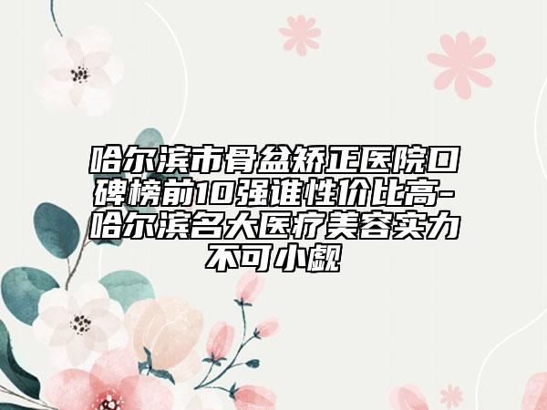 哈尔滨市骨盆矫正医院口碑榜前10强谁性价比高-哈尔滨名大医疗美容实力不可小觑