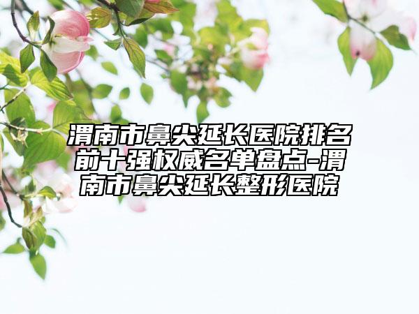 渭南市鼻尖延长医院排名前十强权威名单盘点-渭南市鼻尖延长整形医院
