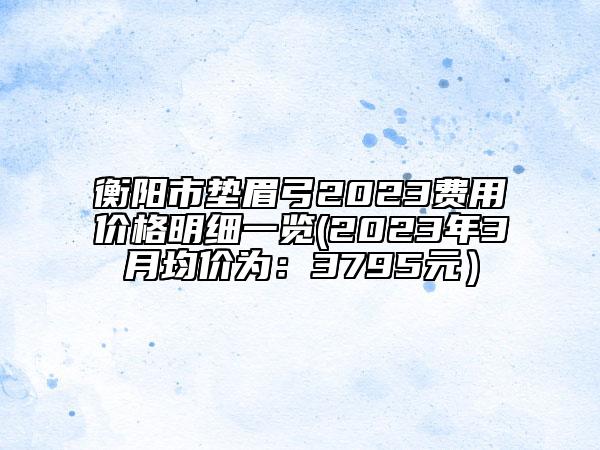 衡阳市垫眉弓2023费用价格明细一览(2023年3月均价为：3795元）