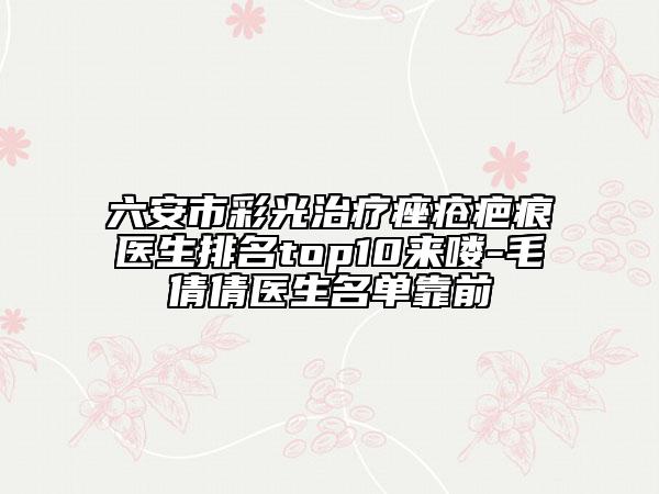 六安市彩光治疗痤疮疤痕医生排名top10来喽-毛倩倩医生名单靠前