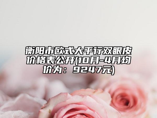 衡阳市欧式大平行双眼皮价格表公开(10月-4月均价为：9247元)