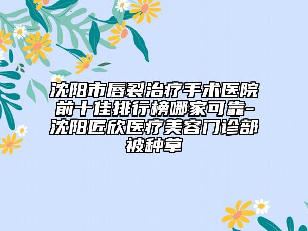 沈阳市唇裂治疗手术医院前十佳排行榜哪家可靠-沈阳匠欣医疗美容门诊部被种草