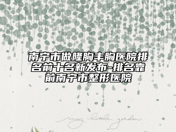 南宁市做隆胸丰胸医院排名前十名新发布-排名靠前南宁市整形医院