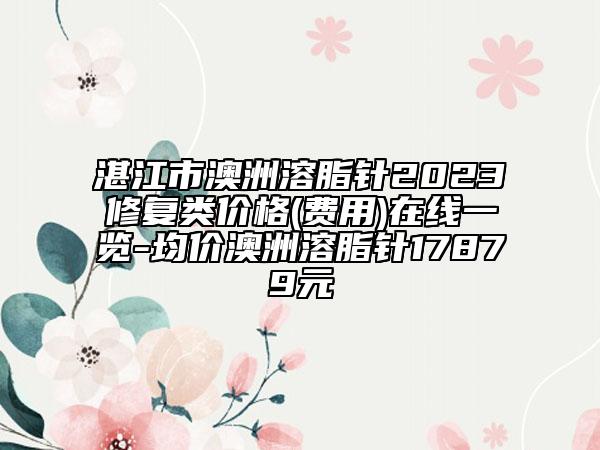 湛江市澳洲溶脂针2023修复类价格(费用)在线一览-均价澳洲溶脂针17879元
