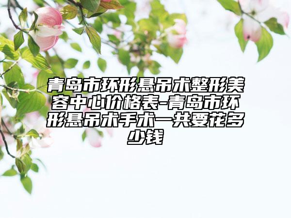 青岛市环形悬吊术整形美容中心价格表-青岛市环形悬吊术手术一共要花多少钱