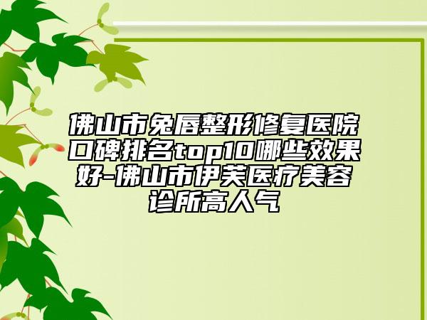 佛山市兔唇整形修复医院口碑排名top10哪些效果好-佛山市伊芙医疗美容诊所高人气