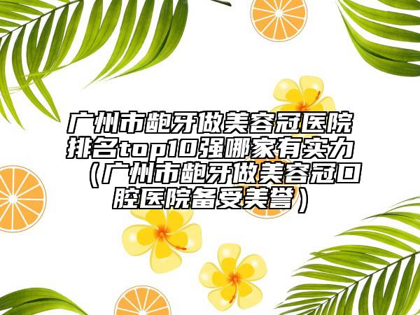 广州市龅牙做美容冠医院排名top10强哪家有实力（广州市龅牙做美容冠口腔医院备受美誉）