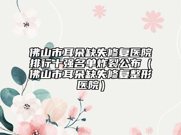 佛山市耳朵缺失修复医院排行十强名单炸裂公布（佛山市耳朵缺失修复整形医院）