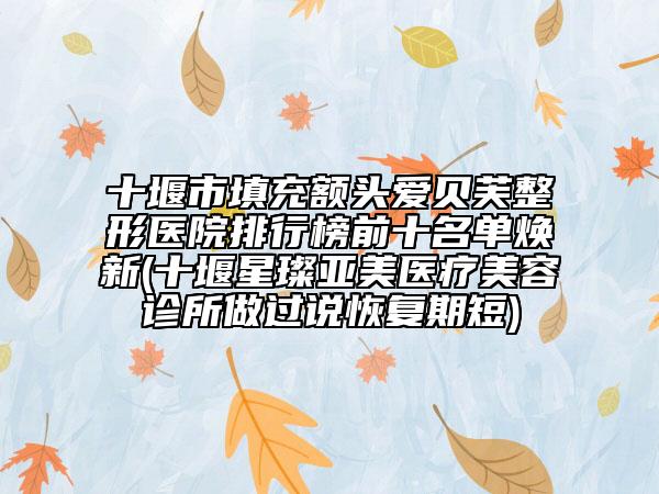 十堰市填充额头爱贝芙整形医院排行榜前十名单焕新(十堰星璨亚美医疗美容诊所做过说恢复期短)