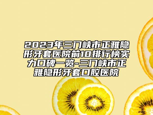 2023年三门峡市正雅隐形牙套医院前10排行榜实力口碑一览-三门峡市正雅隐形牙套口腔医院