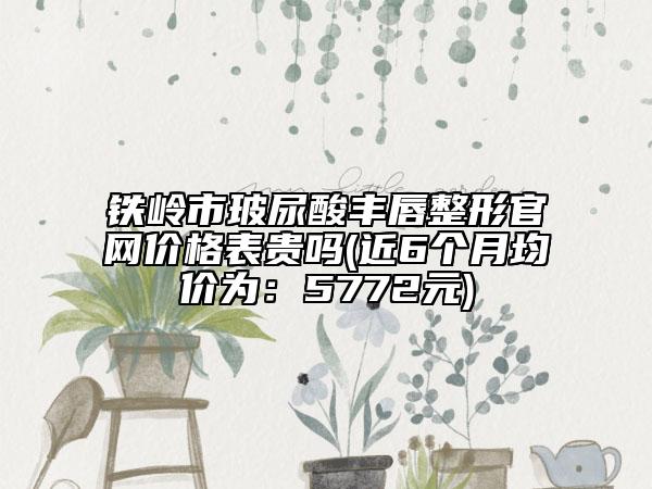 铁岭市玻尿酸丰唇整形官网价格表贵吗(近6个月均价为：5772元)