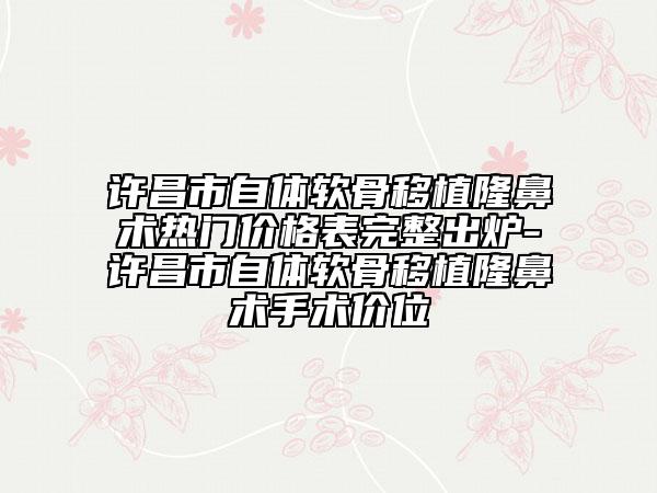 许昌市自体软骨移植隆鼻术热门价格表完整出炉-许昌市自体软骨移植隆鼻术手术价位