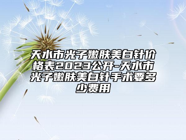 天水市光子嫩肤美白针价格表2023公开-天水市光子嫩肤美白针手术要多少费用