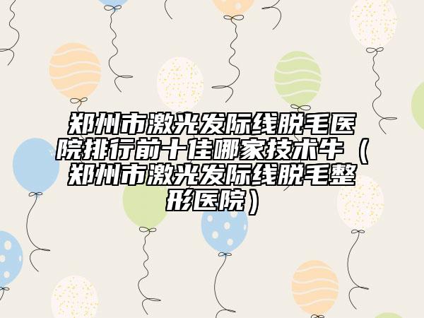 郑州市激光发际线脱毛医院排行前十佳哪家技术牛（郑州市激光发际线脱毛整形医院）