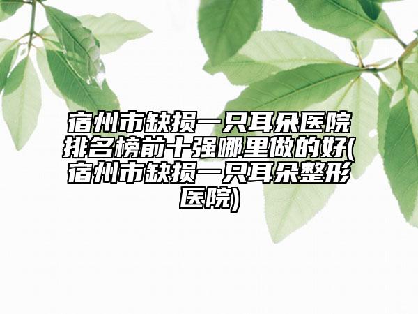 宿州市缺损一只耳朵医院排名榜前十强哪里做的好(宿州市缺损一只耳朵整形医院)