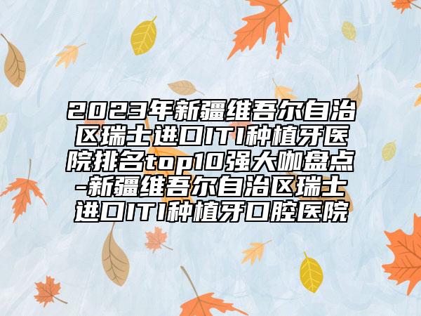 2023年新疆维吾尔自治区瑞士进口ITI种植牙医院排名top10强大咖盘点-新疆维吾尔自治区瑞士进口ITI种植牙口腔医院