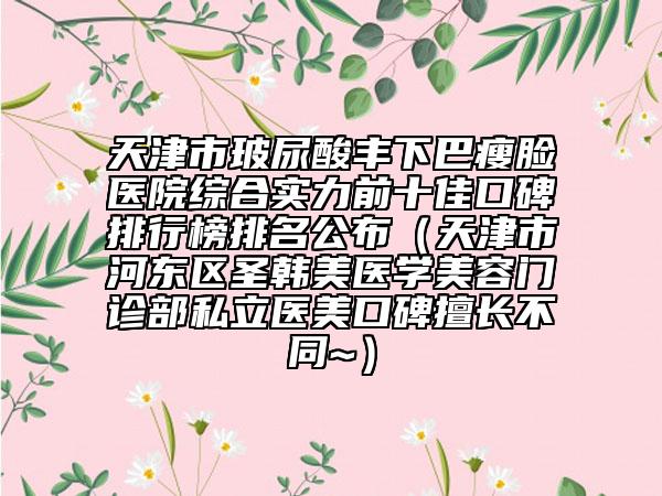 天津市玻尿酸丰下巴瘦脸医院综合实力前十佳口碑排行榜排名公布（天津市河东区圣韩美医学美容门诊部私立医美口碑擅长不同~）