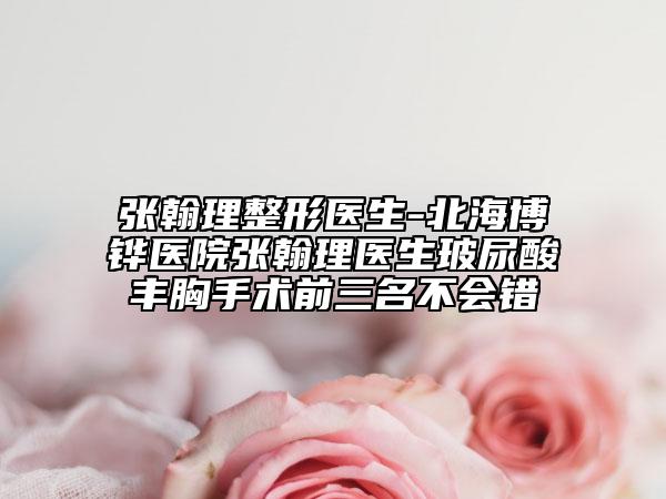 张翰理整形医生-北海博铧医院张翰理医生玻尿酸丰胸手术前三名不会错