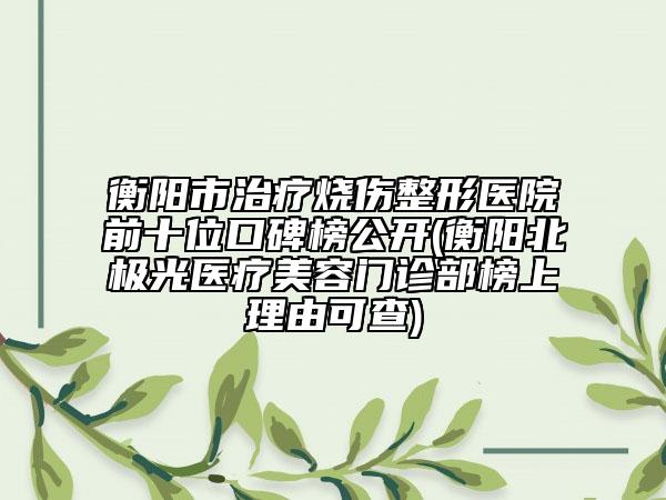 衡阳市治疗烧伤整形医院前十位口碑榜公开(衡阳北极光医疗美容门诊部榜上理由可查)