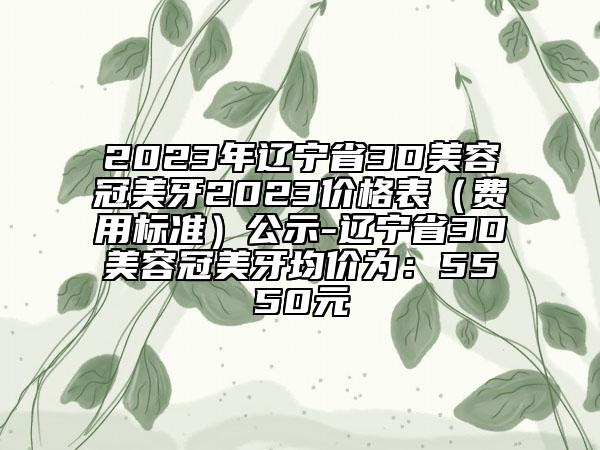 2023年辽宁省3D美容冠美牙2023价格表（费用标准）公示-辽宁省3D美容冠美牙均价为：5550元