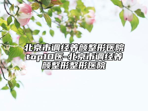 北京市调经养颜整形医院top10医-北京市调经养颜整形整形医院