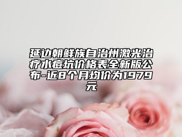 延边朝鲜族自治州激光治疗水痘坑价格表全新版公布-近8个月均价为1979元