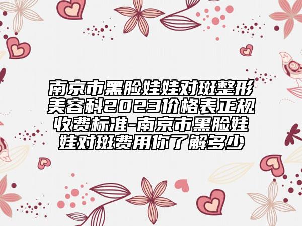 南京市黑脸娃娃对斑整形美容科2023价格表正规收费标准-南京市黑脸娃娃对斑费用你了解多少