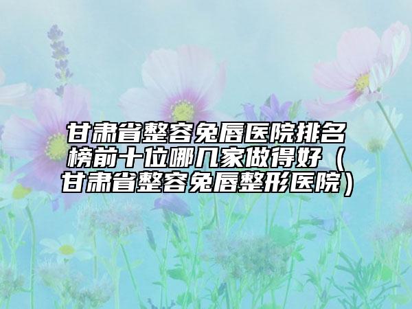 甘肃省整容兔唇医院排名榜前十位哪几家做得好（甘肃省整容兔唇整形医院）
