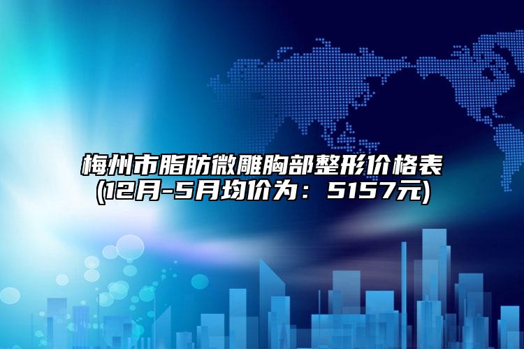 梅州市脂肪微雕胸部整形价格表(12月-5月均价为：5157元)