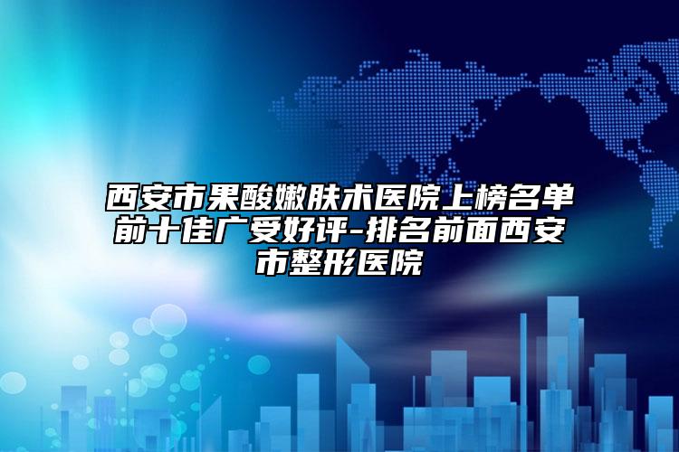 西安市果酸嫩肤术医院上榜名单前十佳广受好评-排名前面西安市整形医院